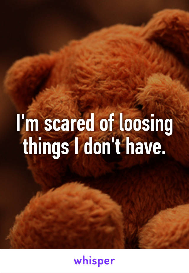 I'm scared of loosing things I don't have.