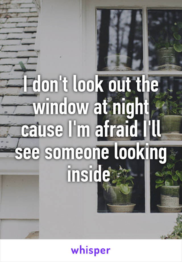 I don't look out the window at night cause I'm afraid I'll see someone looking inside 