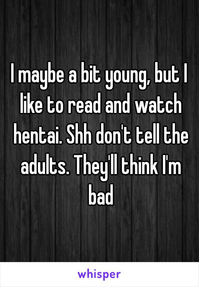 I maybe a bit young, but I like to read and watch hentai. Shh don't tell the adults. They'll think I'm bad