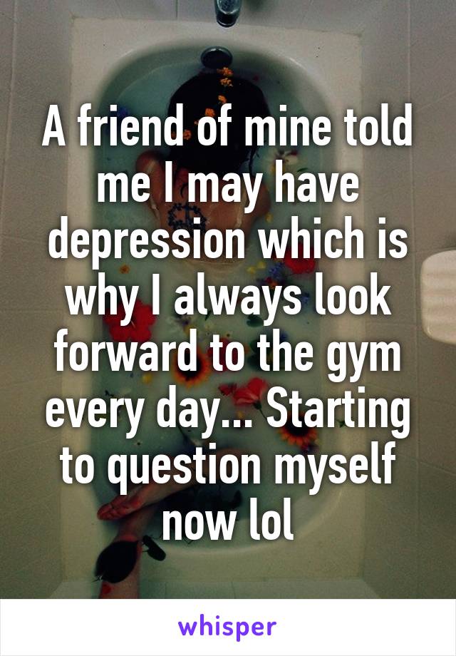 A friend of mine told me I may have depression which is why I always look forward to the gym every day... Starting to question myself now lol