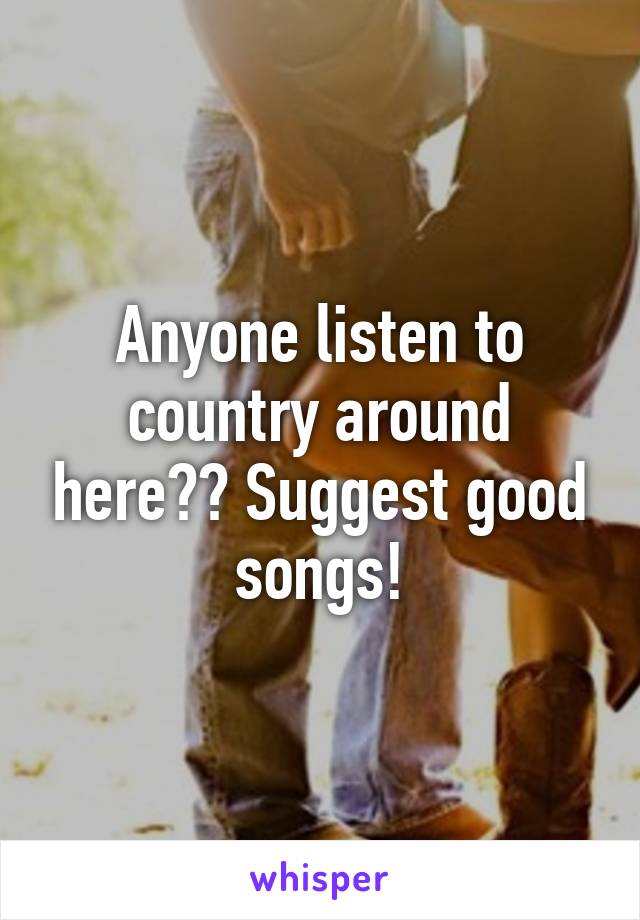 Anyone listen to country around here?? Suggest good songs!