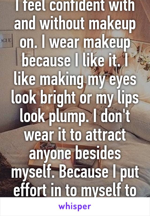 I feel confident with and without makeup on. I wear makeup because I like it. I like making my eyes look bright or my lips look plump. I don't wear it to attract anyone besides myself. Because I put effort in to myself to feel good. 