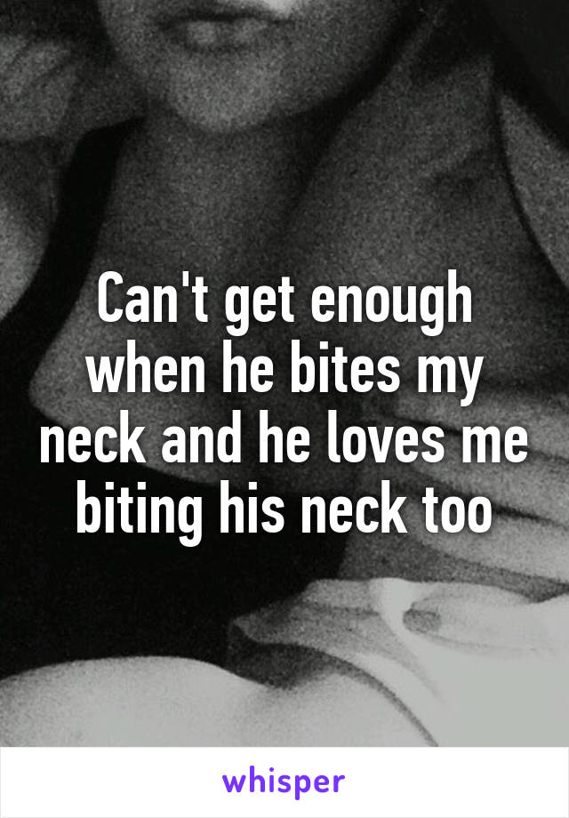 Can't get enough when he bites my neck and he loves me biting his neck too