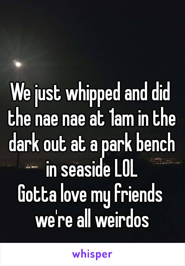 We just whipped and did the nae nae at 1am in the dark out at a park bench in seaside LOL
Gotta love my friends we're all weirdos