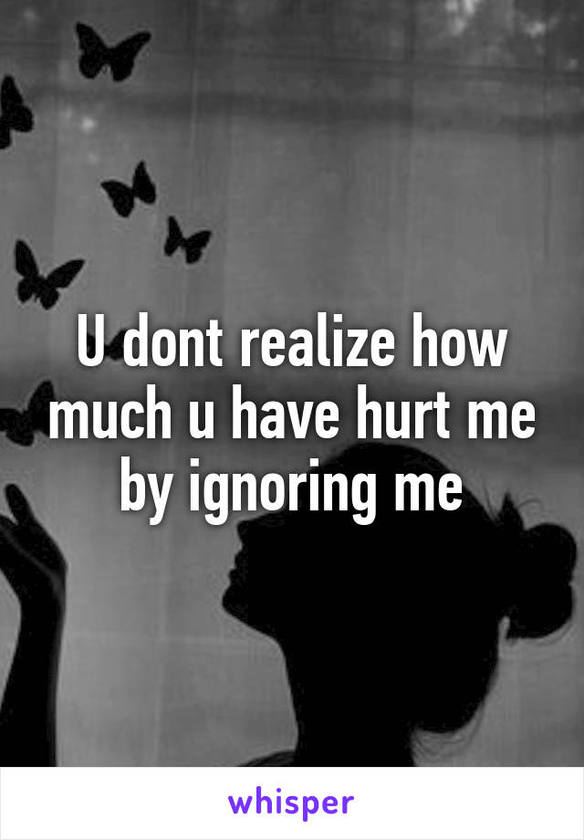 U dont realize how much u have hurt me by ignoring me