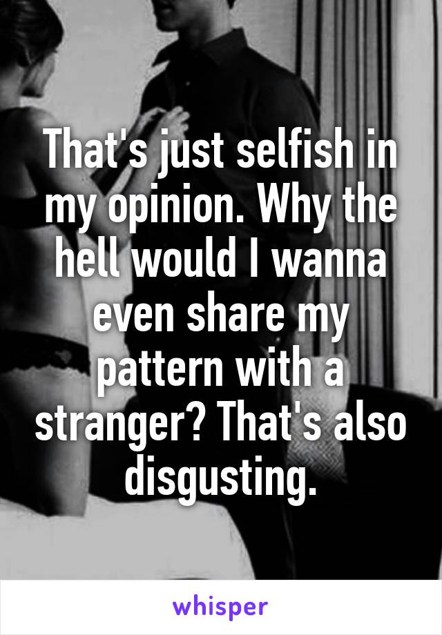 That's just selfish in my opinion. Why the hell would I wanna even share my pattern with a stranger? That's also disgusting.