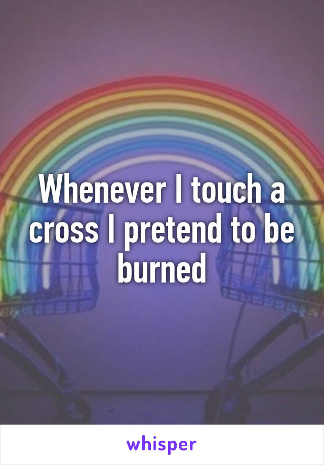 Whenever I touch a cross I pretend to be burned