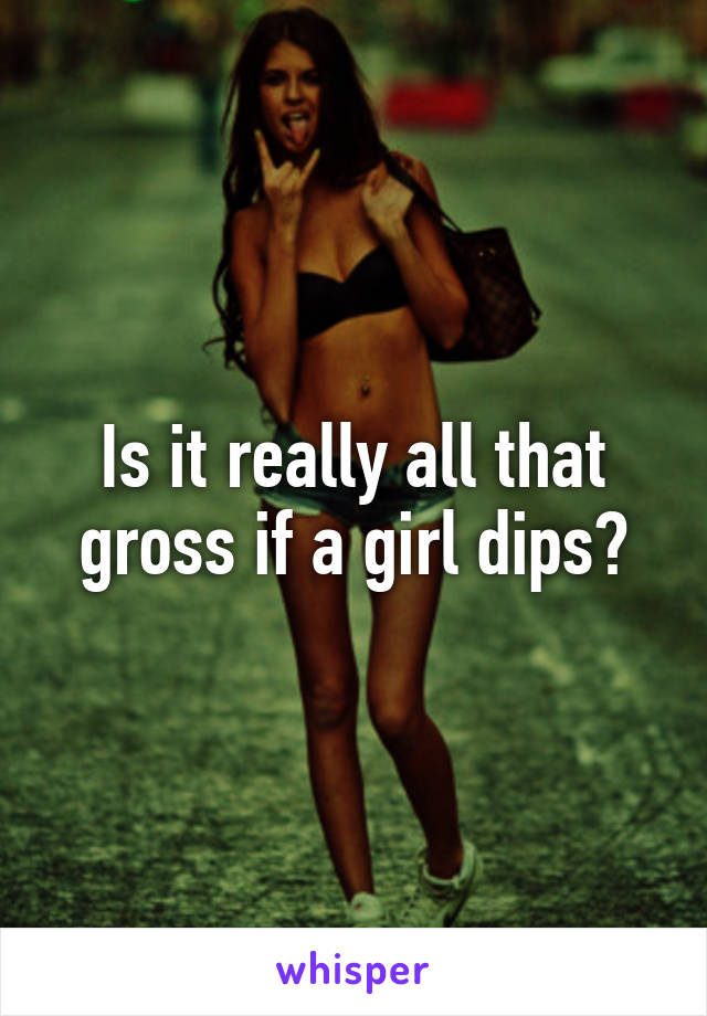 Is it really all that gross if a girl dips?