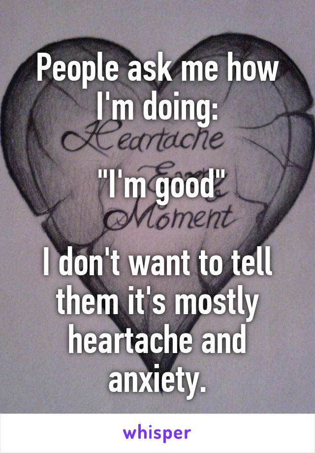 People ask me how I'm doing:

 "I'm good"

I don't want to tell them it's mostly heartache and anxiety.