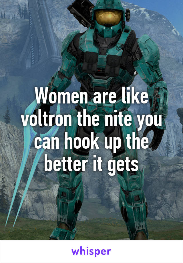 Women are like voltron the nite you can hook up the better it gets