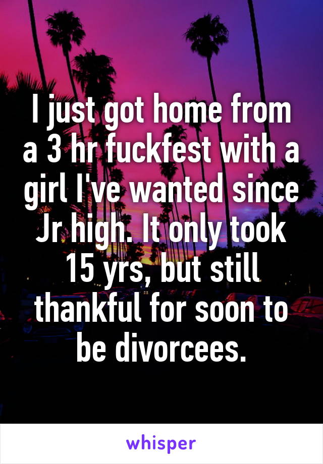 I just got home from a 3 hr fuckfest with a girl I've wanted since Jr high. It only took 15 yrs, but still thankful for soon to be divorcees.