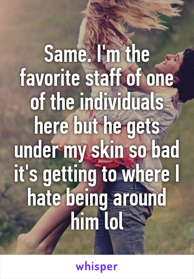 Same. I'm the favorite staff of one of the individuals here but he gets under my skin so bad it's getting to where I hate being around him lol