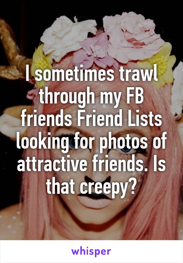 I sometimes trawl through my FB friends Friend Lists looking for photos of attractive friends. Is that creepy?