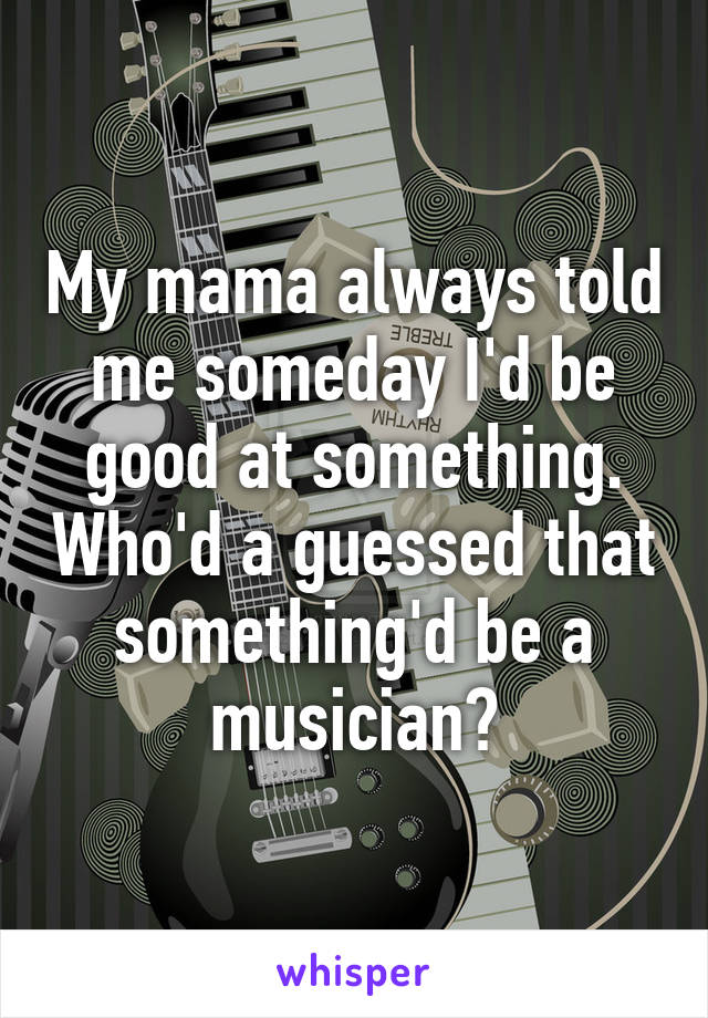 My mama always told me someday I'd be good at something. Who'd a guessed that something'd be a musician?