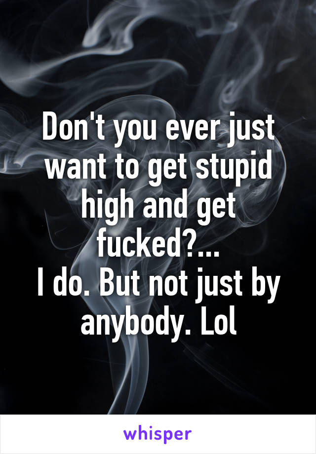 Don't you ever just want to get stupid high and get fucked?...
I do. But not just by anybody. Lol