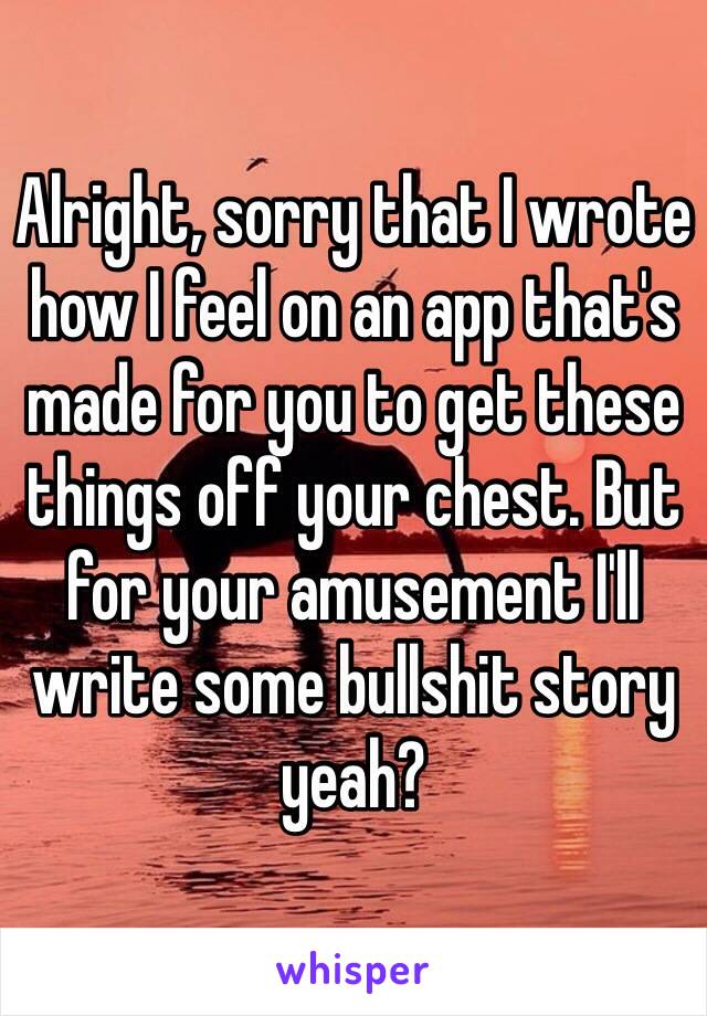 Alright, sorry that I wrote how I feel on an app that's made for you to get these things off your chest. But for your amusement I'll write some bullshit story yeah?