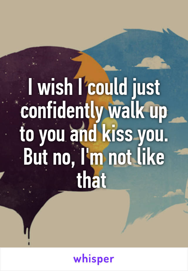 I wish I could just confidently walk up to you and kiss you. But no, I'm not like that 