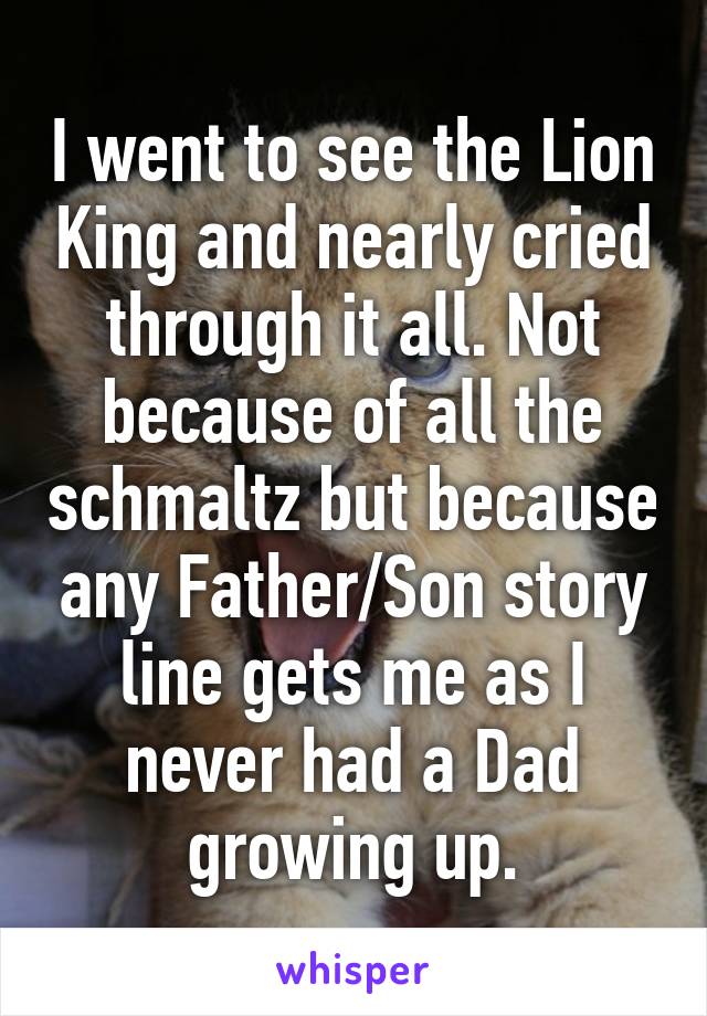 I went to see the Lion King and nearly cried through it all. Not because of all the schmaltz but because any Father/Son story line gets me as I never had a Dad growing up.