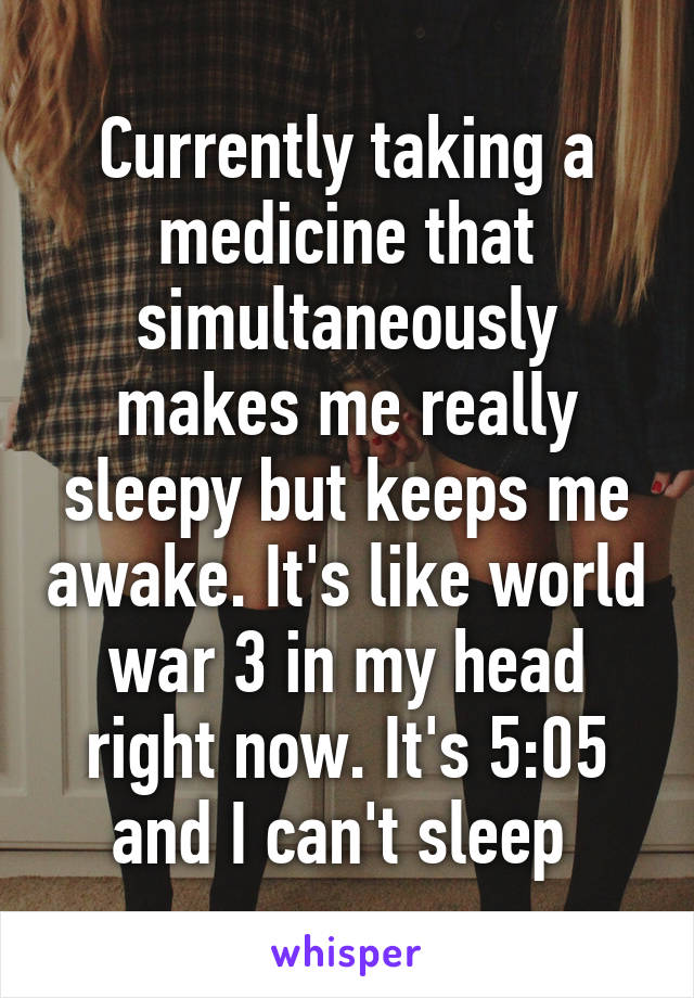 Currently taking a medicine that simultaneously makes me really sleepy but keeps me awake. It's like world war 3 in my head right now. It's 5:05 and I can't sleep 