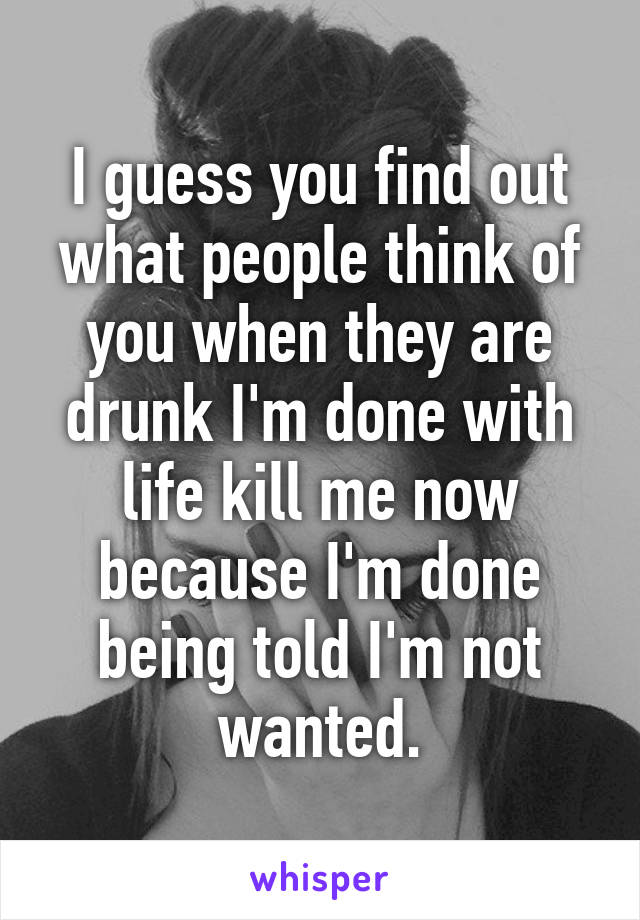 I guess you find out what people think of you when they are drunk I'm done with life kill me now because I'm done being told I'm not wanted.