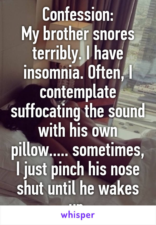 Confession:
My brother snores terribly. I have insomnia. Often, I contemplate suffocating the sound with his own pillow..... sometimes, I just pinch his nose shut until he wakes up.