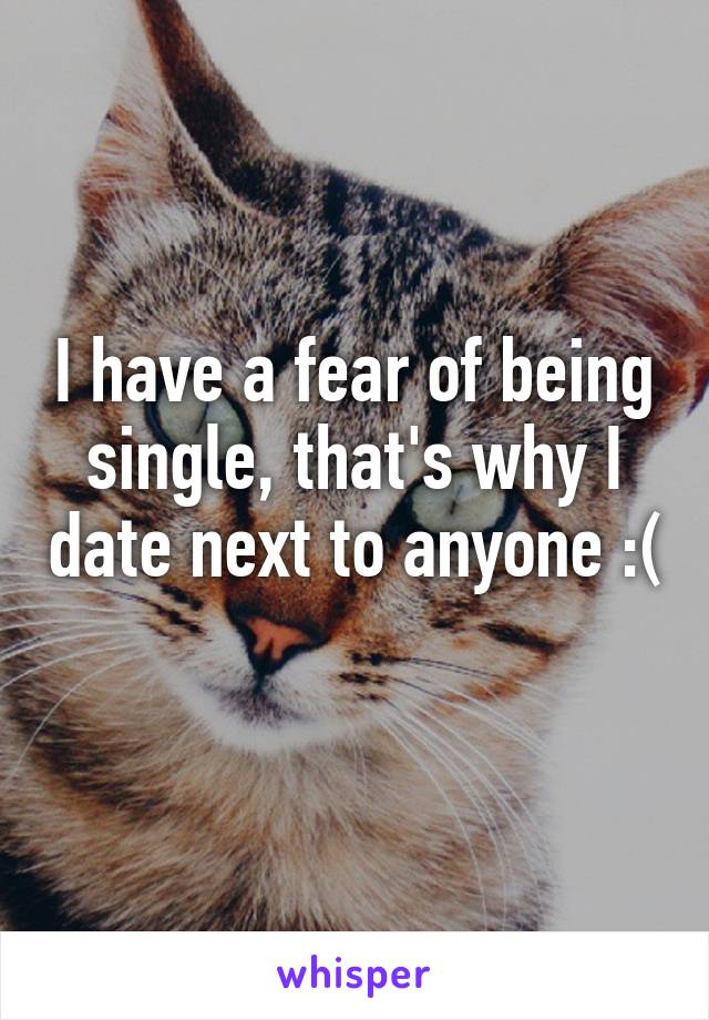 I have a fear of being single, that's why I date next to anyone :( 