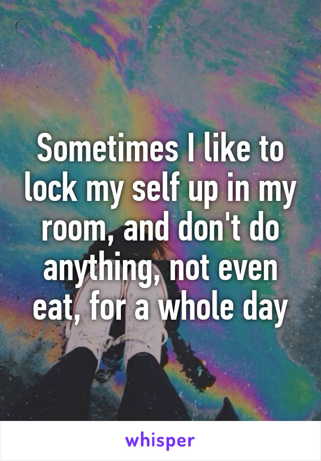 Sometimes I like to lock my self up in my room, and don't do anything, not even eat, for a whole day