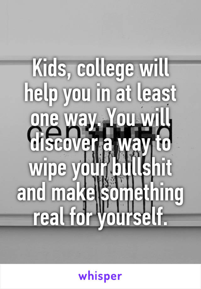 Kids, college will help you in at least one way. You will discover a way to wipe your bullshit and make something real for yourself.