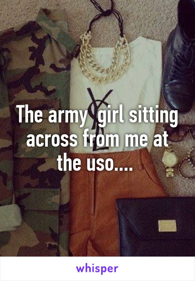 The army  girl sitting across from me at the uso.... 