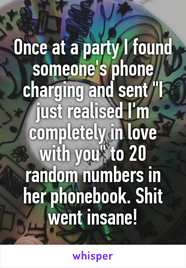 Once at a party I found someone's phone charging and sent "I just realised I'm completely in love with you" to 20 random numbers in her phonebook. Shit went insane!