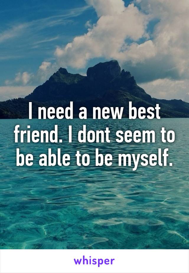 I need a new best friend. I dont seem to be able to be myself.