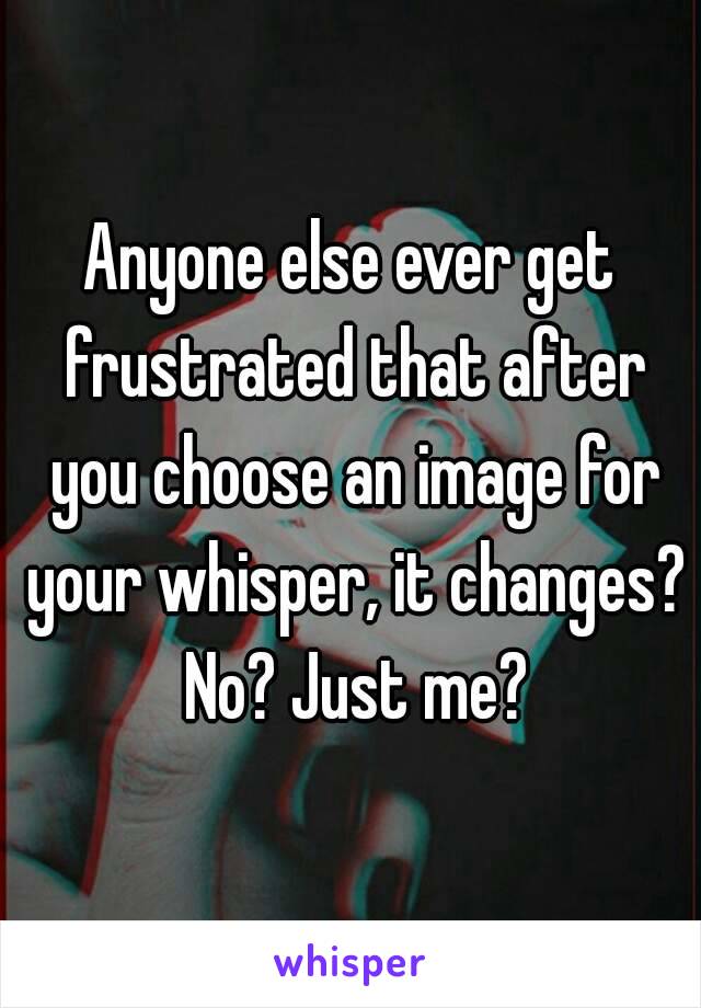 Anyone else ever get frustrated that after you choose an image for your whisper, it changes? No? Just me?