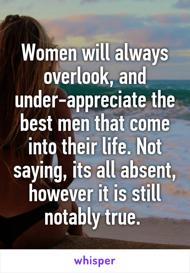 Women will always overlook, and under-appreciate the best men that come into their life. Not saying, its all absent, however it is still notably true. 