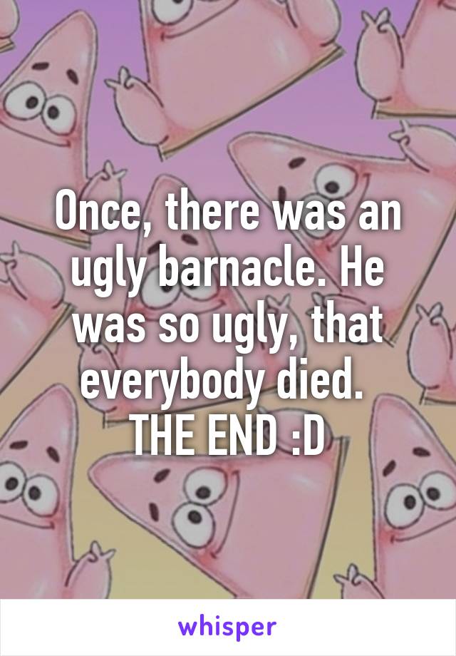 Once, there was an ugly barnacle. He was so ugly, that everybody died. 
THE END :D