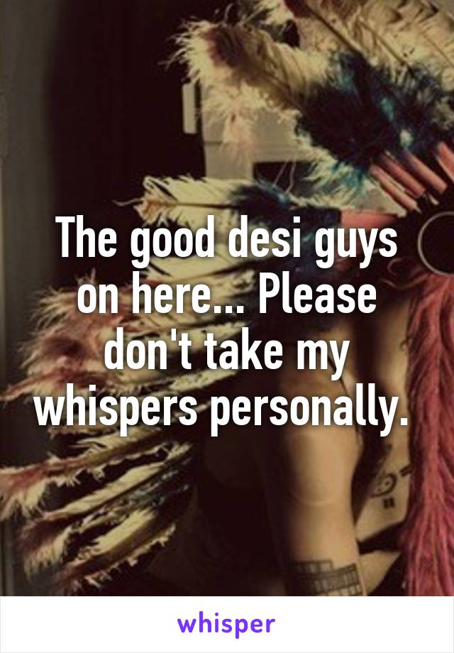 The good desi guys on here... Please don't take my whispers personally. 