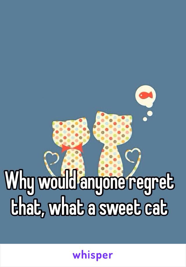 Why would anyone regret that, what a sweet cat