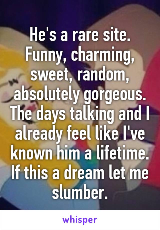 He's a rare site. Funny, charming, sweet, random, absolutely gorgeous. The days talking and I already feel like I've known him a lifetime. If this a dream let me slumber.