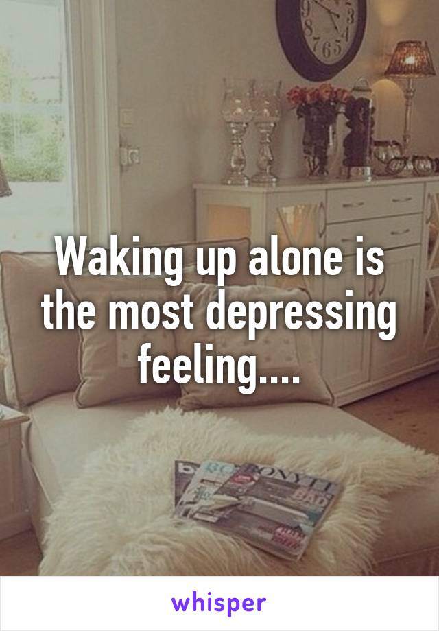 Waking up alone is the most depressing feeling....