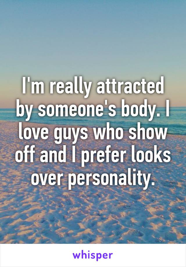 I'm really attracted by someone's body. I love guys who show off and I prefer looks over personality.