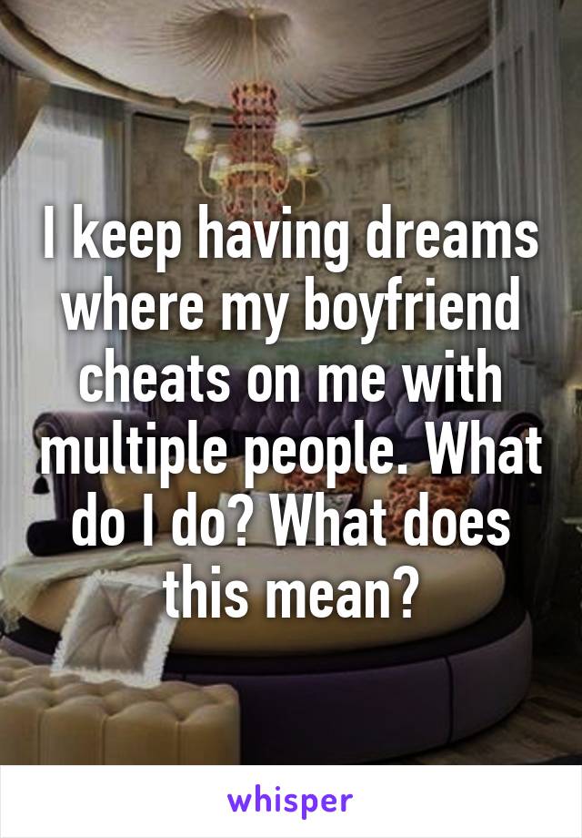 I keep having dreams where my boyfriend cheats on me with multiple people. What do I do? What does this mean?