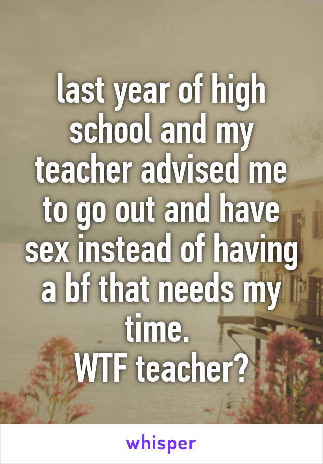 last year of high school and my teacher advised me to go out and have sex instead of having a bf that needs my time. 
WTF teacher?