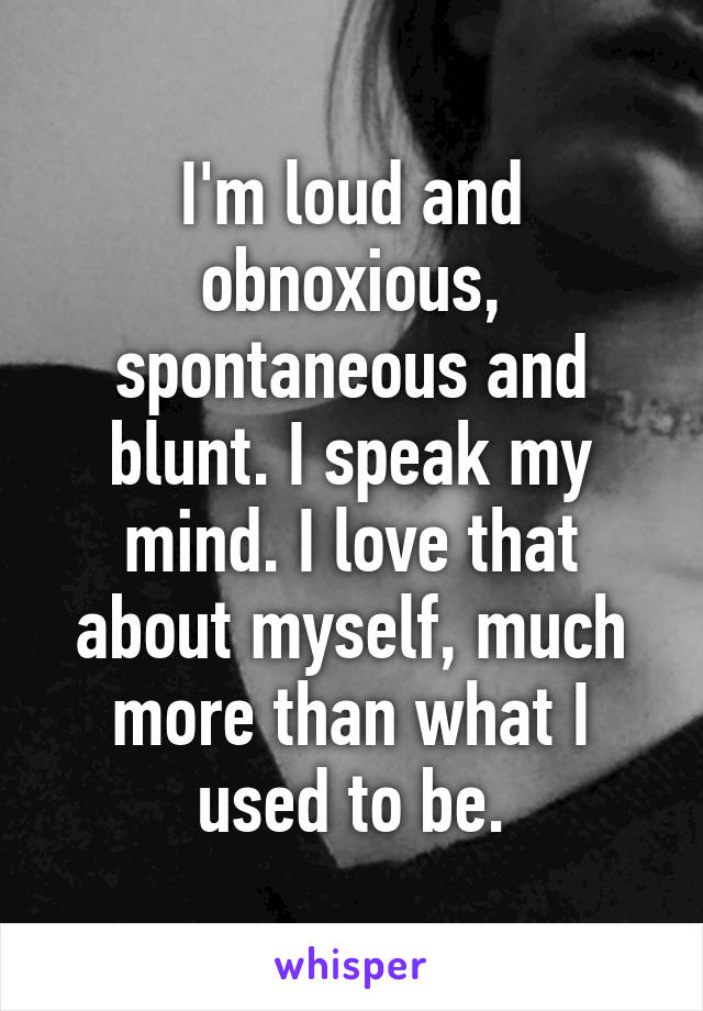 I'm loud and obnoxious, spontaneous and blunt. I speak my mind. I love that about myself, much more than what I used to be.