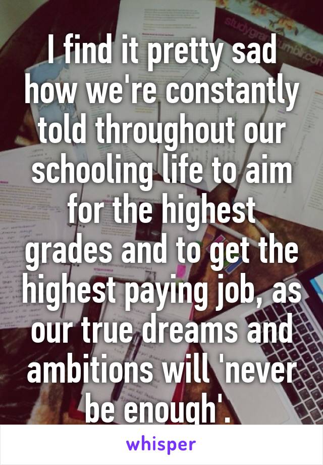 I find it pretty sad how we're constantly told throughout our schooling life to aim for the highest grades and to get the highest paying job, as our true dreams and ambitions will 'never be enough'. 