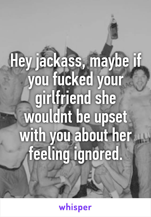 Hey jackass, maybe if you fucked your girlfriend she wouldnt be upset with you about her feeling ignored.