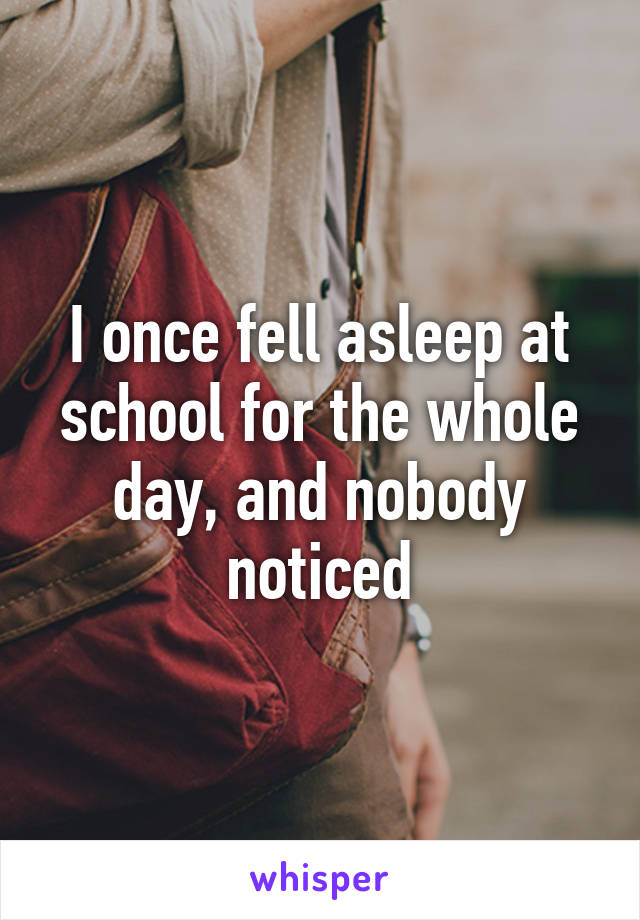 I once fell asleep at school for the whole day, and nobody noticed