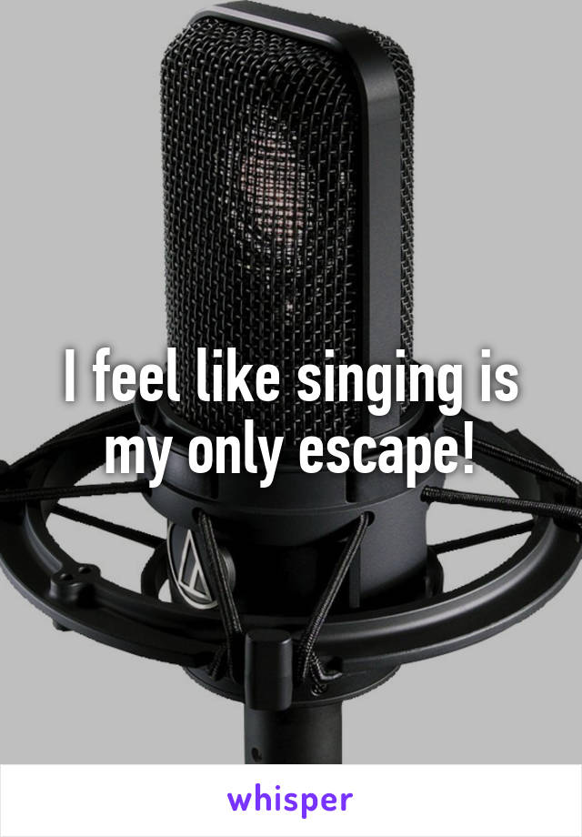 I feel like singing is my only escape!