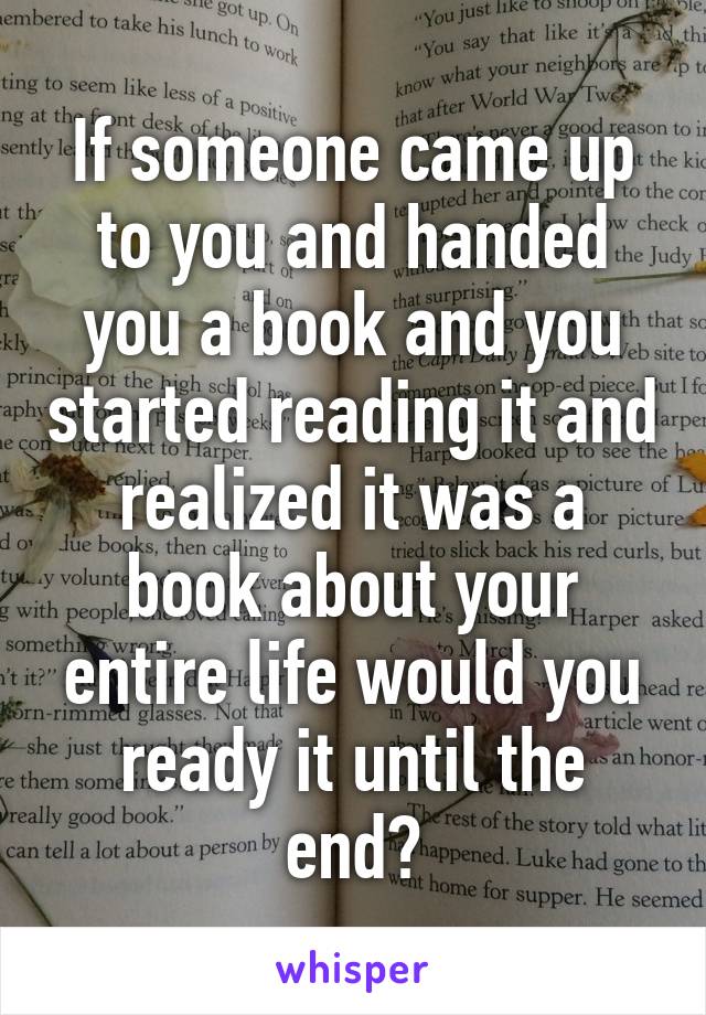 If someone came up to you and handed you a book and you started reading it and realized it was a book about your entire life would you ready it until the end?