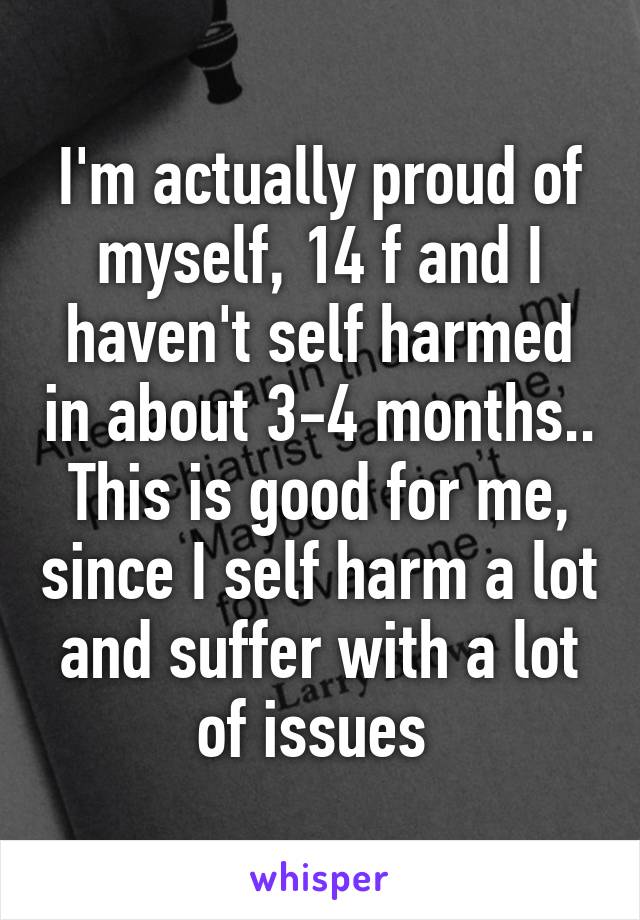 I'm actually proud of myself, 14 f and I haven't self harmed in about 3-4 months.. This is good for me, since I self harm a lot and suffer with a lot of issues 