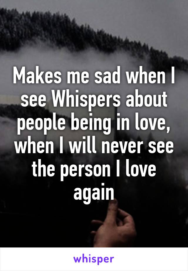 Makes me sad when I see Whispers about people being in love, when I will never see the person I love again