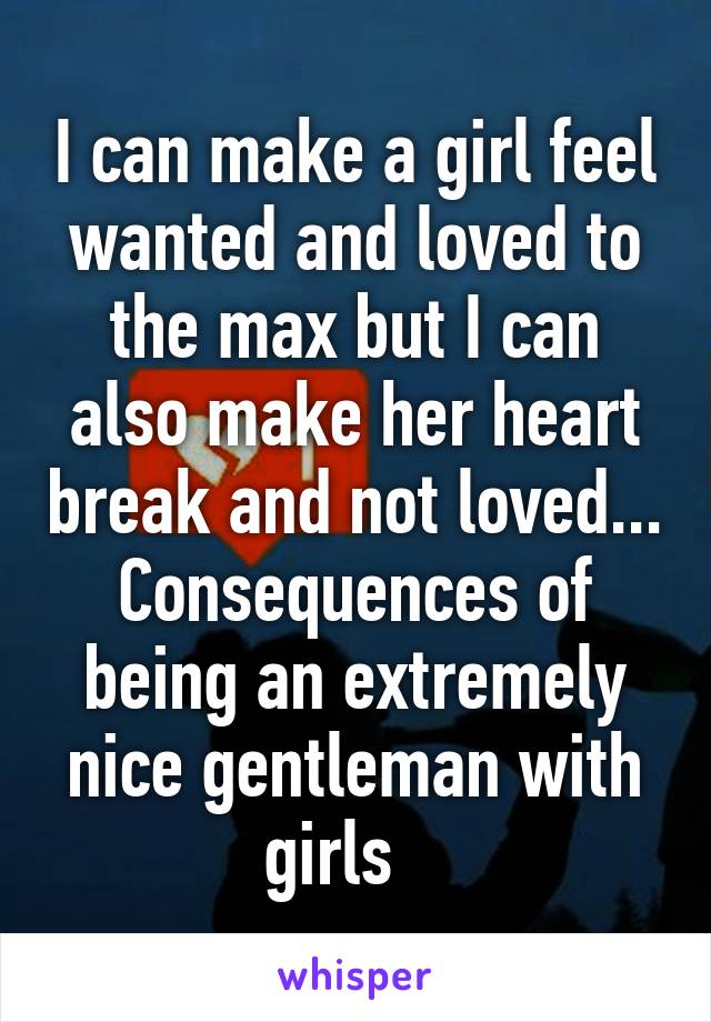 I can make a girl feel wanted and loved to the max but I can also make her heart break and not loved... Consequences of being an extremely nice gentleman with girls   